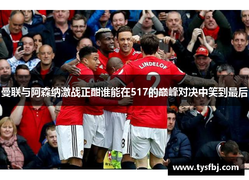 曼联与阿森纳激战正酣谁能在517的巅峰对决中笑到最后